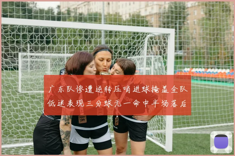 广东队惨遭逆转压哨进球掩盖全队低迷表现三分球无一命中半场落后26分