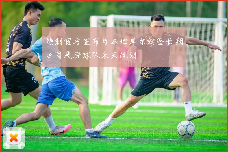 热刺官方宣布与本坦库尔续签长期合同展现球队未来规划