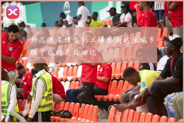 朴志洙深情告别三镇感谢这座城市赋予我的美好回忆