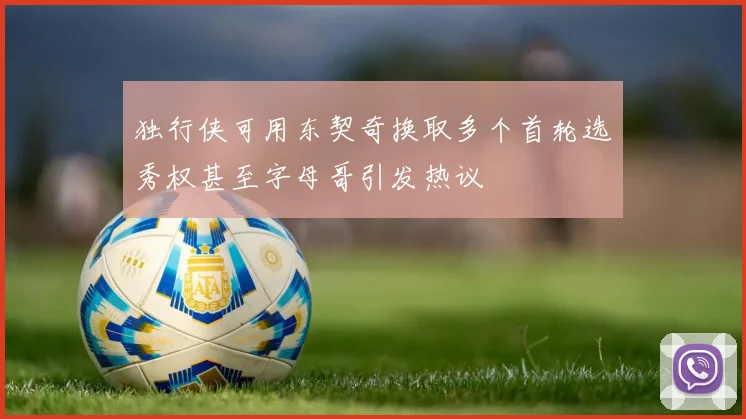 独行侠可用东契奇换取多个首轮选秀权甚至字母哥引发热议