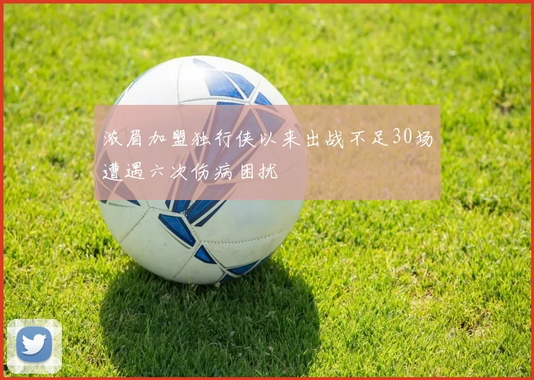 浓眉加盟独行侠以来出战不足30场遭遇六次伤病困扰