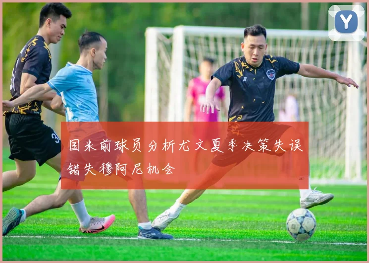 国米前球员分析尤文夏季决策失误错失穆阿尼机会