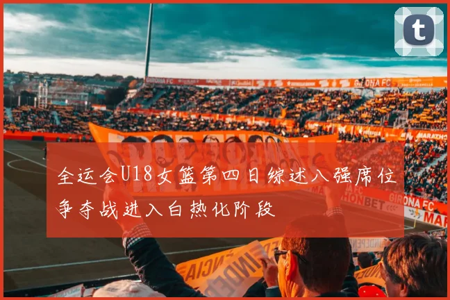 全运会U18女篮第四日综述八强席位争夺战进入白热化阶段