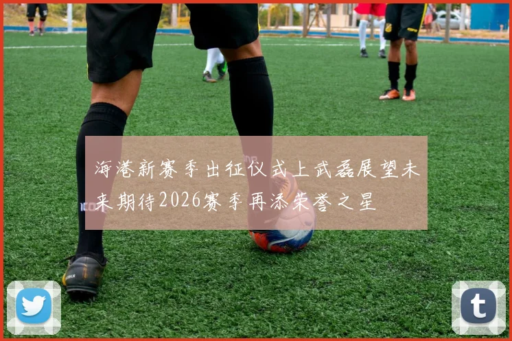 海港新赛季出征仪式上武磊展望未来期待2026赛季再添荣誉之星