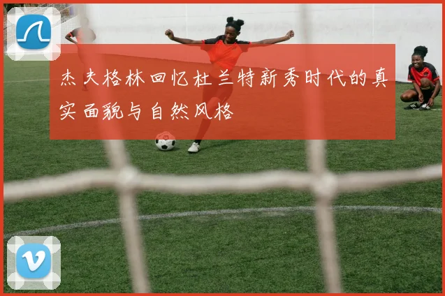 杰夫格林回忆杜兰特新秀时代的真实面貌与自然风格