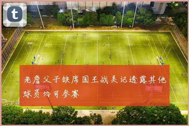 老詹父子缺席国王战美记透露其他球员均可参赛